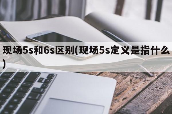 现场5s和6s区别(现场5s定义是指什么)